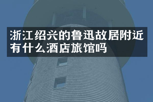 浙江绍兴的鲁迅故居附近有什么酒店旅馆吗