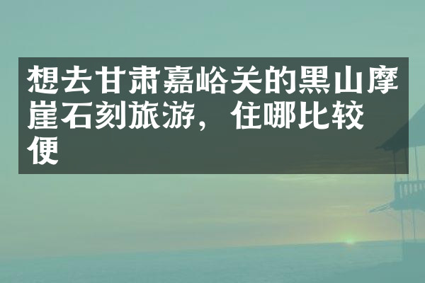 想去甘肃嘉峪关的黑山摩崖石刻旅游，住哪比较方便