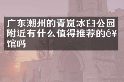 广东潮州的青岚冰臼公园附近有什么值得推荐的饭馆吗