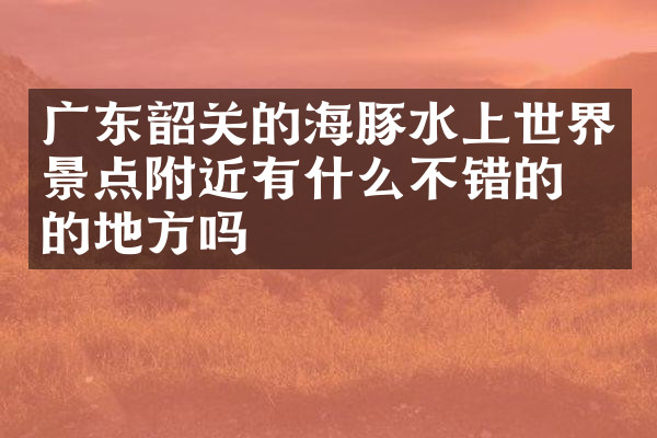广东韶关的海豚水上世界景点附近有什么不错的住的地方吗