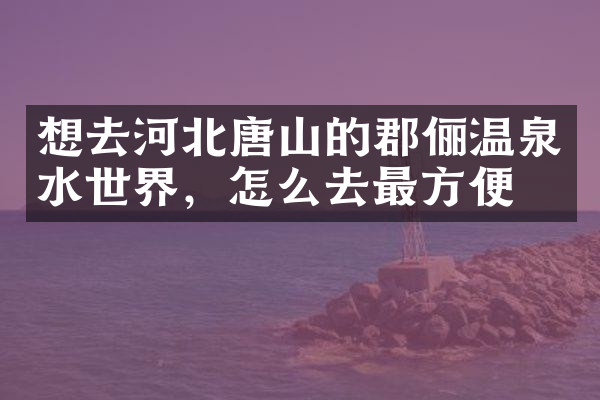 想去河北唐山的郡俪温泉水世界，怎么去最方便