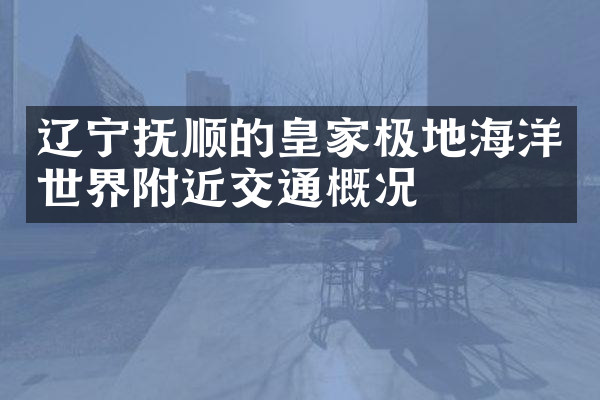 辽宁抚顺的皇家极地海洋世界附近交通概况