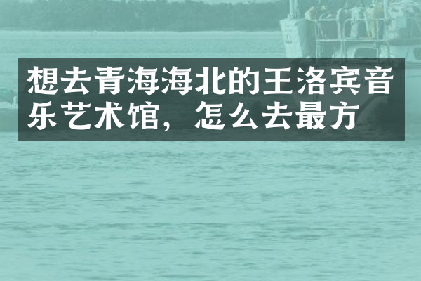 想去青海海北的王洛宾音乐艺术馆，怎么去最方便
