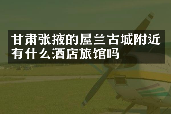 甘肃张掖的屋兰古城附近有什么酒店旅馆吗