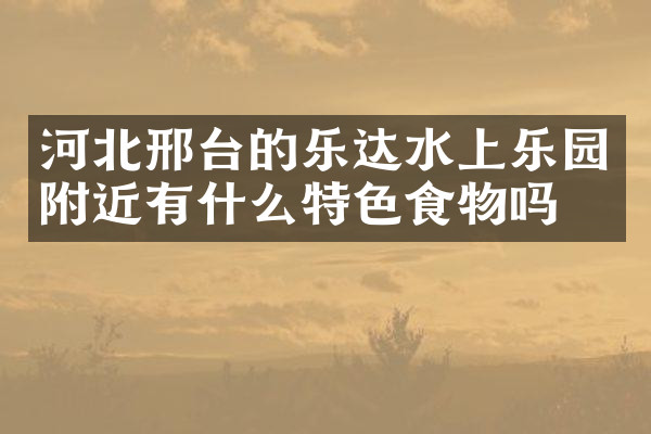 河北邢台的乐达水上乐园附近有什么特色食物吗