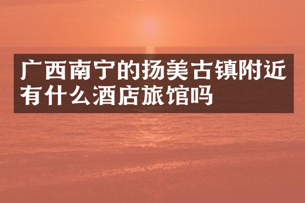 广西南宁的扬美古镇附近有什么酒店旅馆吗