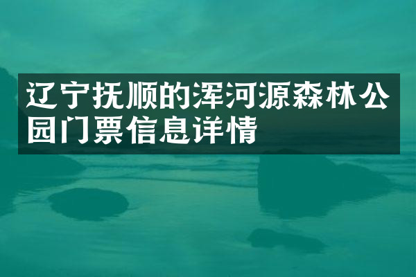 辽宁抚顺的浑河源森林公园门票信息详情