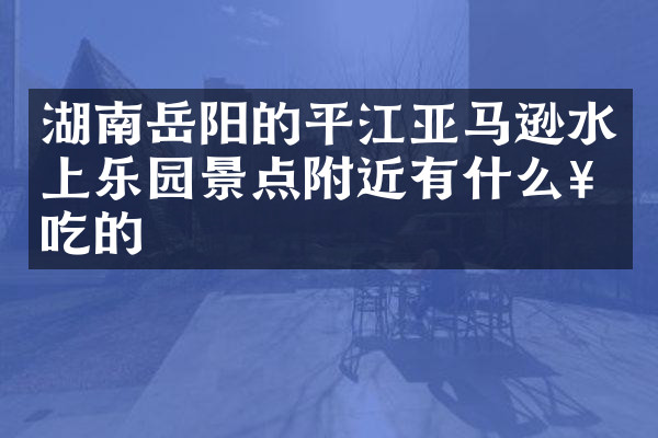 湖南岳阳的平江亚马逊水上乐园景点附近有什么好吃的