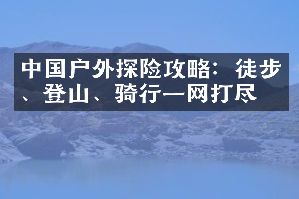 中国户外探险攻略：徒步、登山、骑行一网打尽