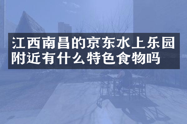 江西南昌的京东水上乐园附近有什么特色食物吗