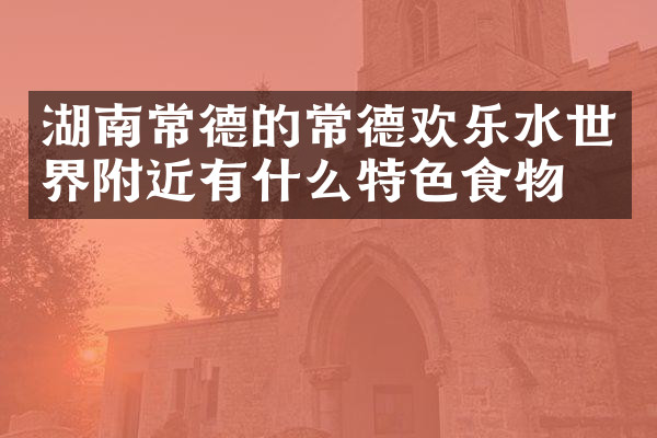 湖南常德的常德欢乐水世界附近有什么特色食物吗