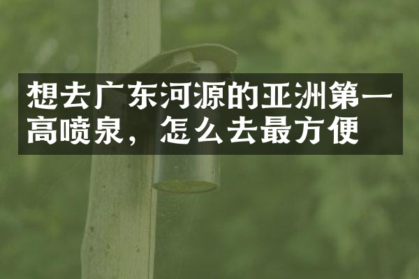 想去广东河源的亚洲第一高喷泉，怎么去最方便
