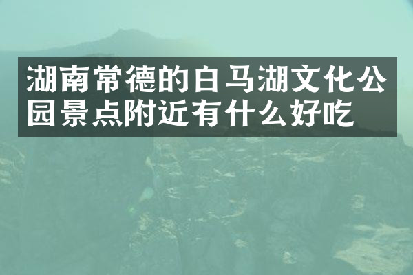 湖南常德的白马湖文化公园景点附近有什么好吃的