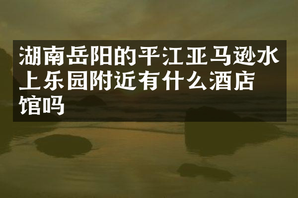 湖南岳阳的平江亚马逊水上乐园附近有什么酒店旅馆吗