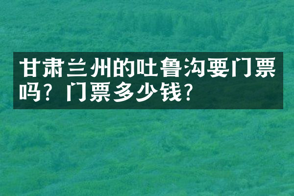 甘肃兰州的吐鲁沟要门票吗？门票多少钱？
