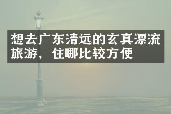 想去广东清远的玄真漂流旅游，住哪比较方便