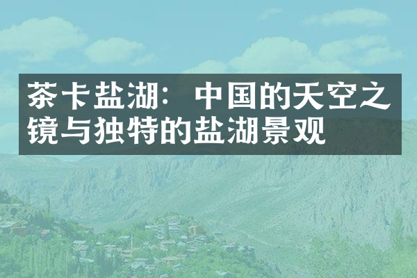茶卡盐湖：中国的天空之镜与独特的盐湖景观