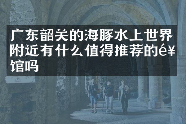 广东韶关的海豚水上世界附近有什么值得推荐的饭馆吗