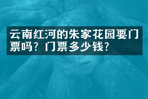 云南红河的朱家花园要门票吗？门票多少钱？