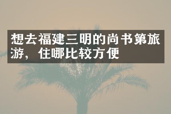 想去福建三明的尚书第旅游，住哪比较方便