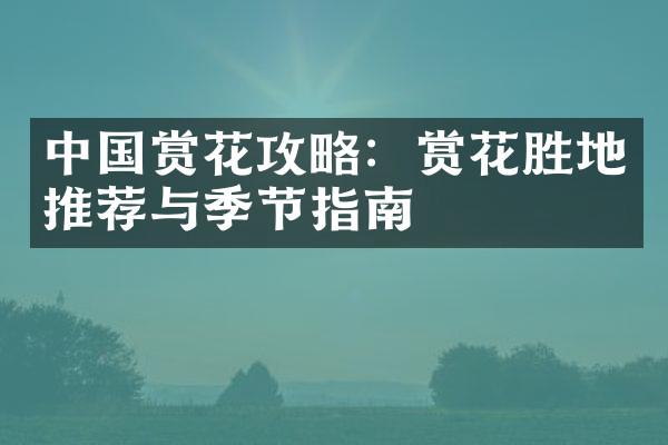 中国赏花攻略：赏花胜地推荐与季节指南