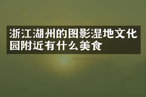 浙江湖州的图影湿地文化园附近有什么美食