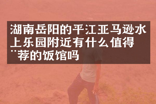 湖南岳阳的平江亚马逊水上乐园附近有什么值得推荐的饭馆吗