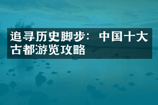 追寻历史脚步：中国十大古都游览攻略