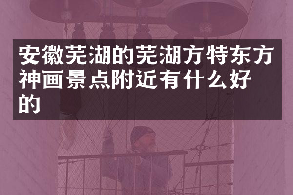 安徽芜湖的芜湖方特东方神画景点附近有什么好吃的