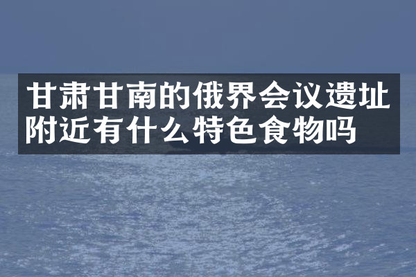 甘肃甘南的俄界会议遗址附近有什么特色食物吗