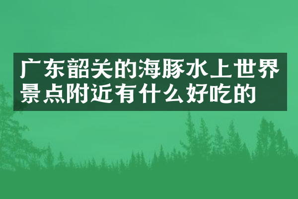 广东韶关的海豚水上世界景点附近有什么好吃的