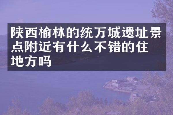 陕西榆林的统万城遗址景点附近有什么不错的住的地方吗