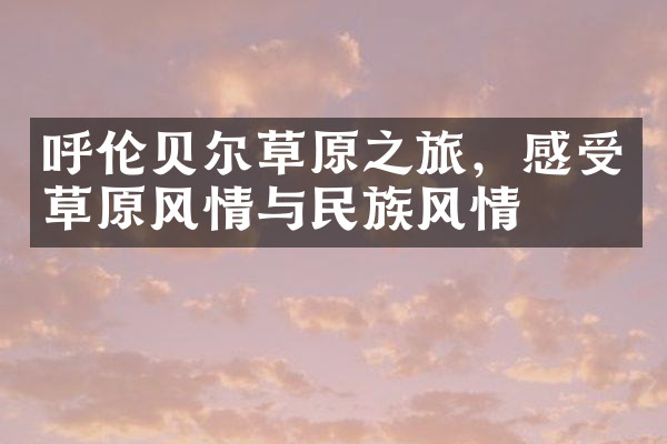 呼伦贝尔草原之旅，感受草原风情与民族风情
