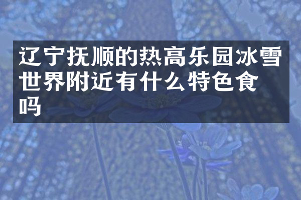 辽宁抚顺的热高乐园冰雪世界附近有什么特色食物吗