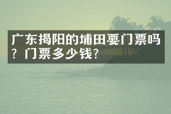 广东揭阳的埔田要门票吗？门票多少钱？