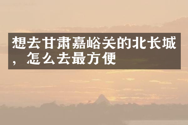 想去甘肃嘉峪关的北长城，怎么去最方便