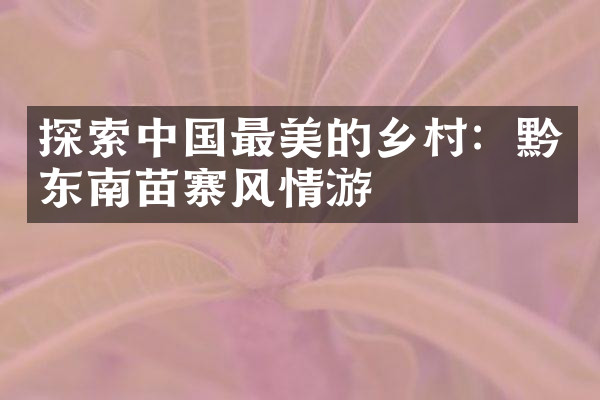 探索中国最美的乡村：黔东南苗寨风情游