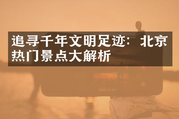 追寻千年文明足迹：北京热门景点大解析