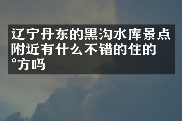 辽宁丹东的黑沟水库景点附近有什么不错的住的地方吗