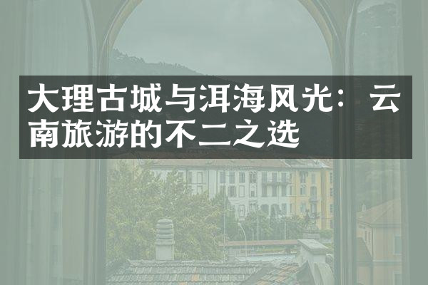 大理古城与洱海风光：云南旅游的不二之选