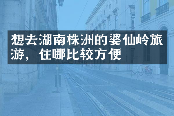 想去湖南株洲的婆仙岭旅游，住哪比较方便
