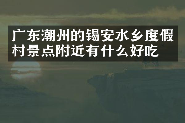 广东潮州的锡安水乡度假村景点附近有什么好吃的