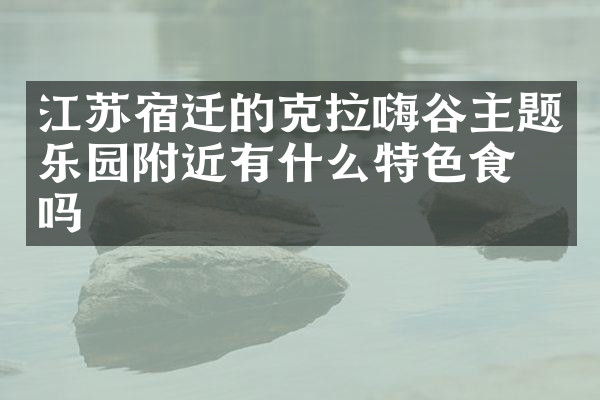 江苏宿迁的克拉嗨谷主题乐园附近有什么特色食物吗