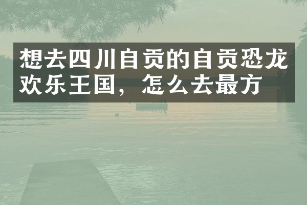 想去四川自贡的自贡恐龙欢乐王国，怎么去最方便