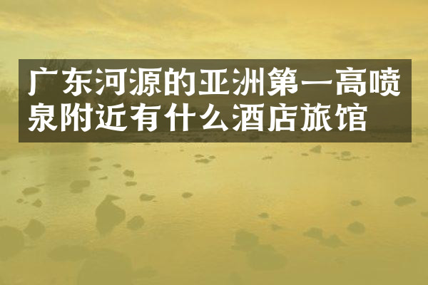 广东河源的亚洲第一高喷泉附近有什么酒店旅馆吗