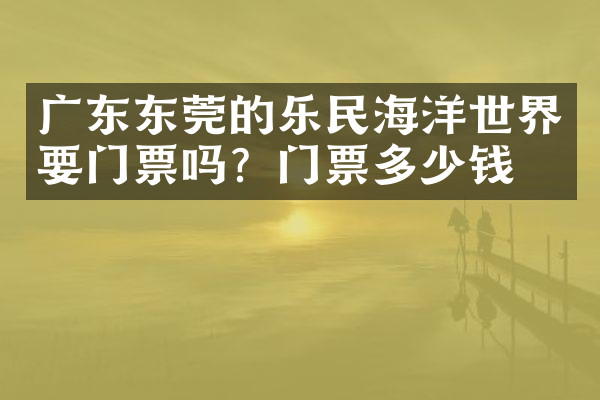 广东东莞的乐民海洋世界要门票吗？门票多少钱？