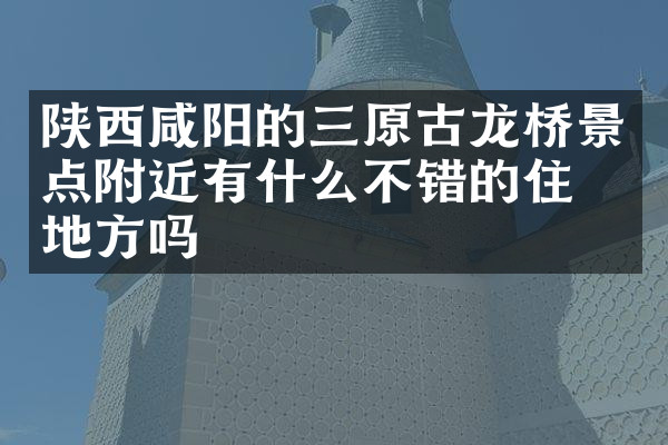 陕西咸阳的三原古龙桥景点附近有什么不错的住的地方吗