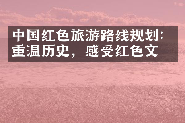 中国红色旅游路线规划：重温历史，感受红色文化
