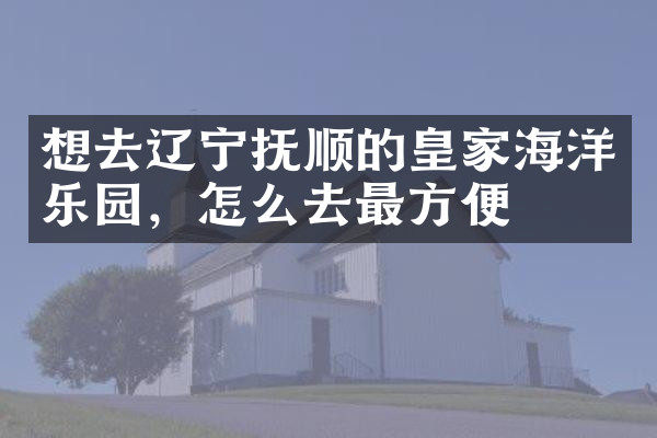 想去辽宁抚顺的皇家海洋乐园，怎么去最方便