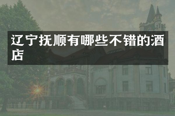辽宁抚顺有哪些不错的酒店